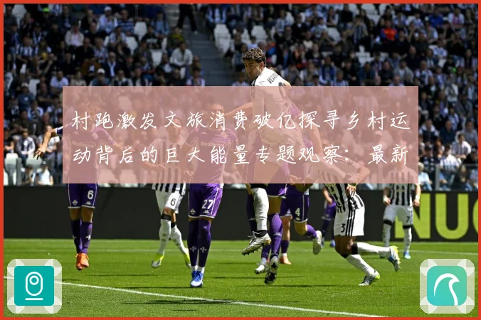 村跑激发文旅消费破亿探寻乡村运动背后的巨大能量专题观察：最新赛事动态与深度分析
