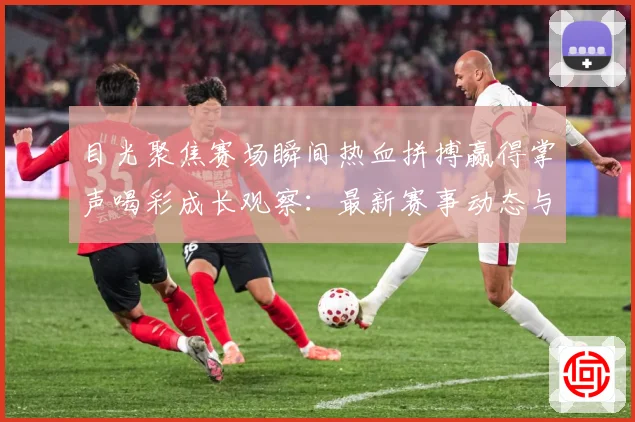 目光聚焦赛场瞬间热血拼搏赢得掌声喝彩成长观察：最新赛事动态与深度分析